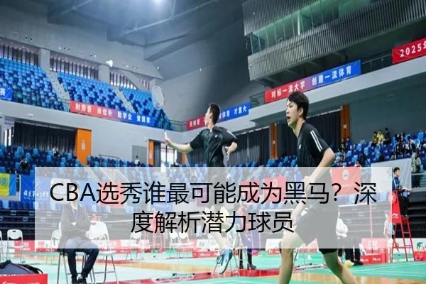 CBA选秀谁最可能成为黑马？深度解析潜力球员